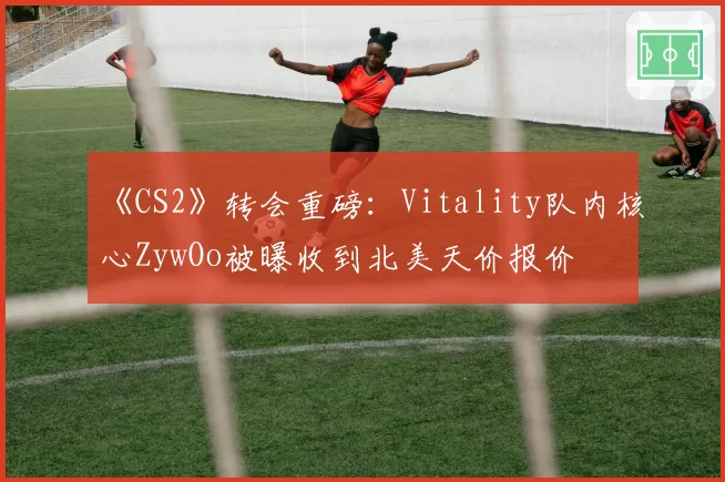 《CS2》转会重磅:Vitality队内核心ZywOo被曝收到北美天价报价