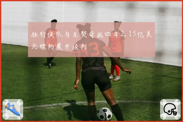 独行侠队与东契奇就四年2.15亿美元续约展开谈判