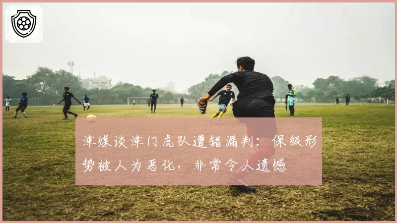 津媒谈津门虎队遭错漏判：保级形势被人为恶化，非常令人遗憾