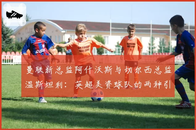 曼联新总监阿什沃斯与切尔西总监温斯坦利：英超美资球队的两种引援策略剖析