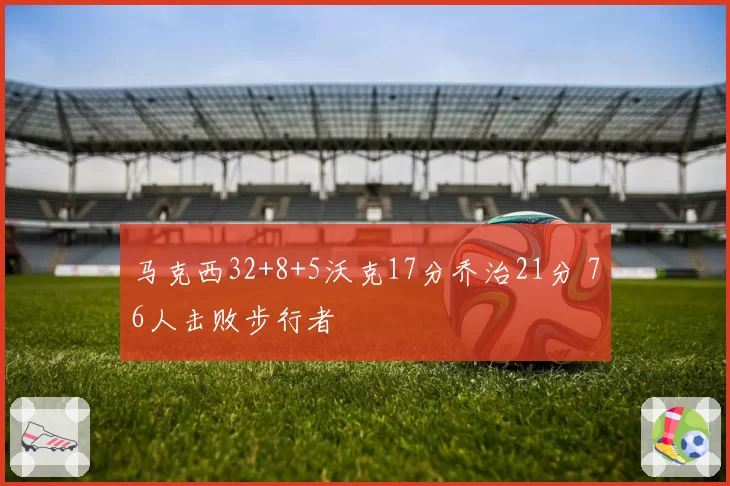 马克西32+8+5沃克17分乔治21分 76人击败步行者
