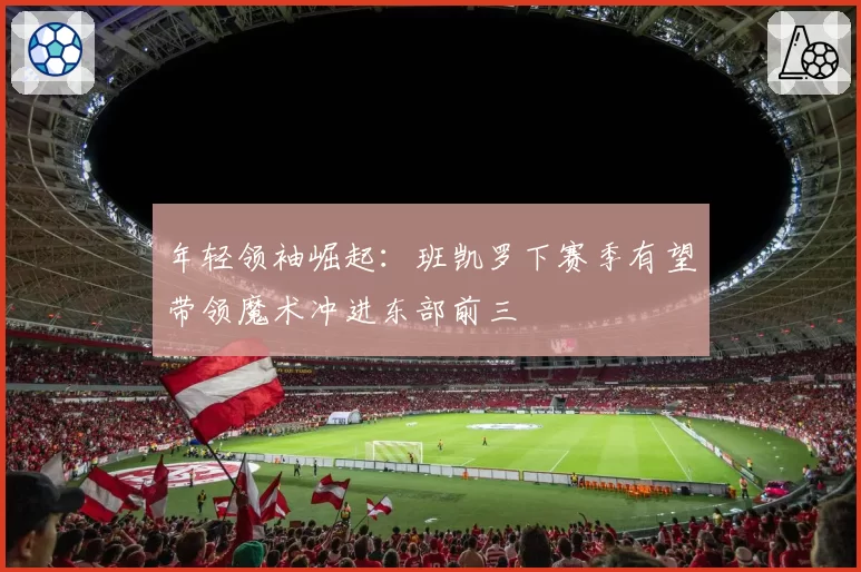 年轻领袖崛起：班凯罗下赛季有望带领魔术冲进东部前三
