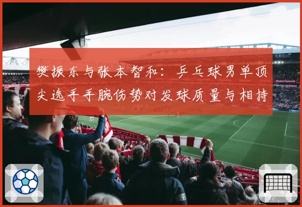 樊振东与张本智和：乒乓球男单顶尖选手手腕伤势对发球质量与相持能力影响对比