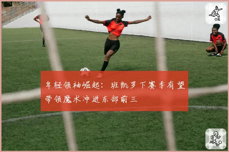 年轻领袖崛起：班凯罗下赛季有望带领魔术冲进东部前三