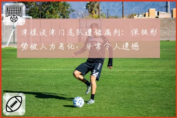 津媒谈津门虎队遭错漏判：保级形势被人为恶化，非常令人遗憾