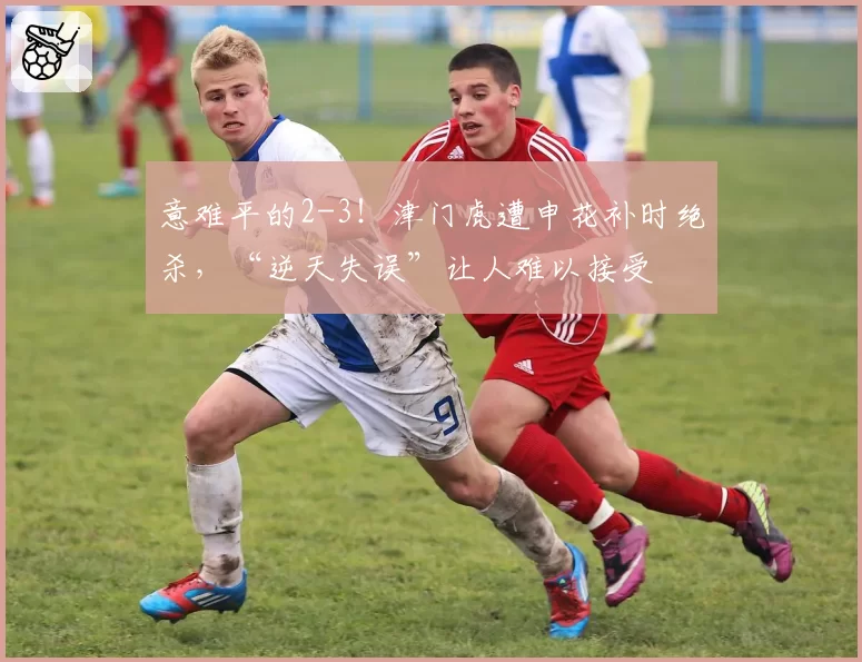 意难平的2-3！津门虎遭申花补时绝杀，“逆天失误”让人难以接受
