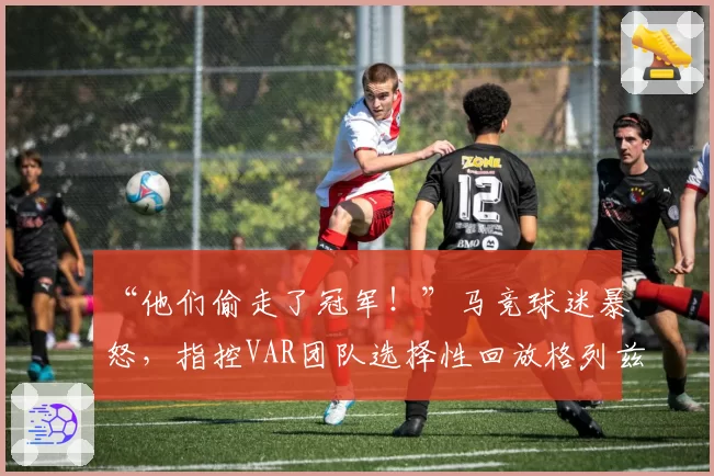 “他们偷走了冠军！”马竞球迷暴怒，指控VAR团队选择性回放格列兹曼被犯规瞬间