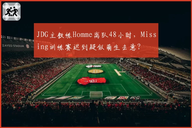 JDG主教练Homme离队48小时，Missing训练赛迟到疑似萌生去意？