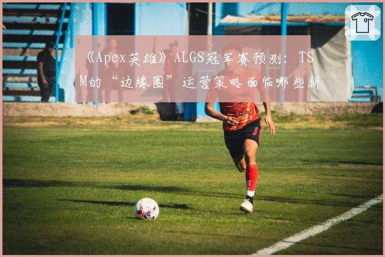 《Apex英雄》ALGS冠军赛预测：TSM的“边缘圈”运营策略面临哪些新地图考验？