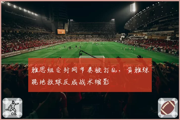 雅思组合封网节奏被打乱，黄雅琼跪地救球反成战术缩影