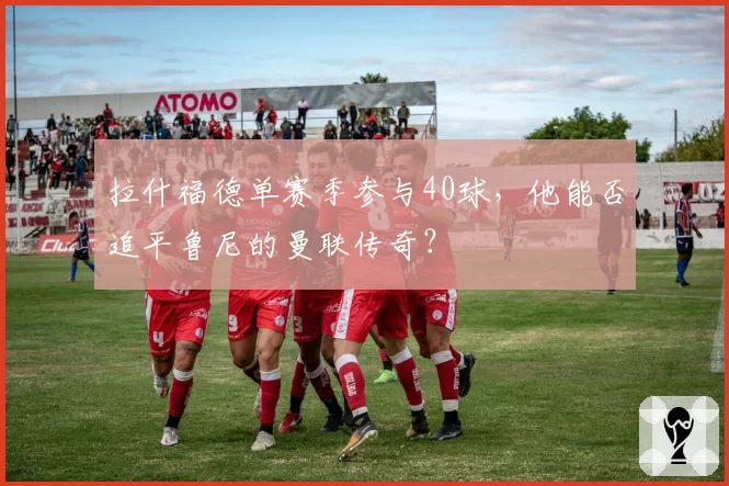 拉什福德单赛季参与40球，他能否追平鲁尼的曼联传奇？