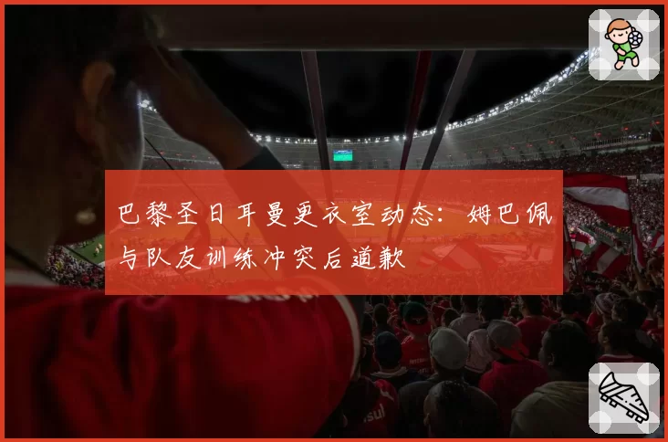 巴黎圣日耳曼更衣室动态：姆巴佩与队友训练冲突后道歉