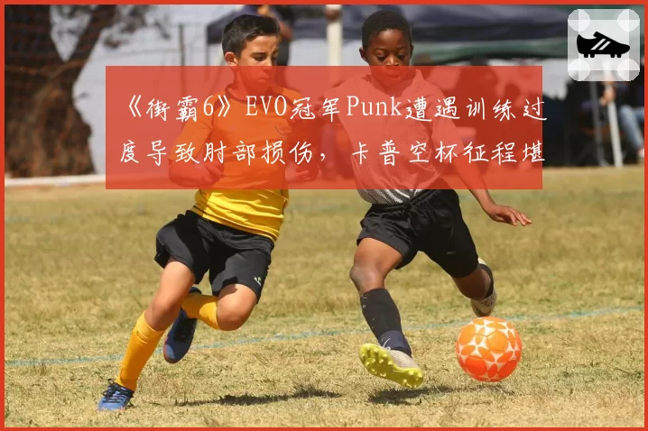 《街霸6》EVO冠军Punk遭遇训练过度导致肘部损伤,卡普空杯征程堪忧