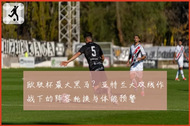 欧联杯最大黑马？亚特兰大双线作战下的阵容轮换与体能预警