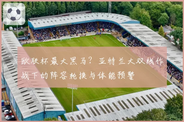 欧联杯最大黑马？亚特兰大双线作战下的阵容轮换与体能预警