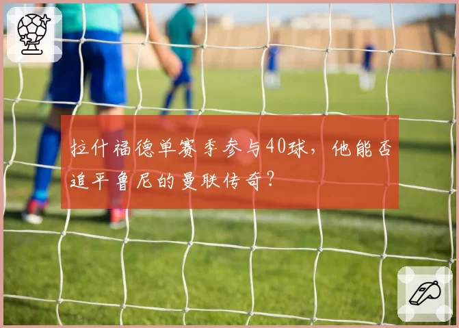 拉什福德单赛季参与40球，他能否追平鲁尼的曼联传奇？