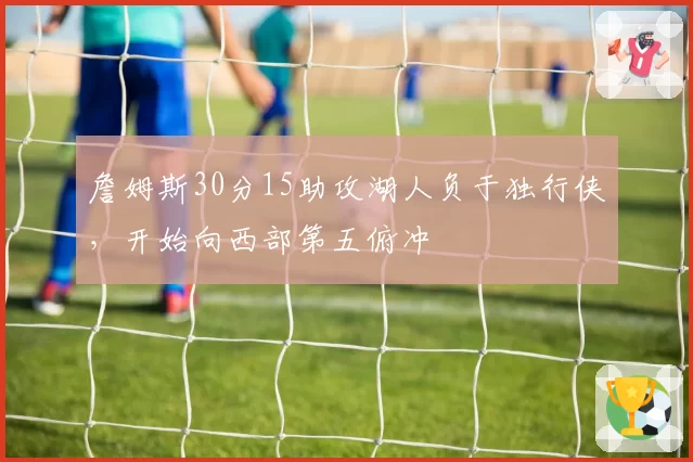 詹姆斯30分15助攻湖人负于独行侠,开始向西部第五俯冲