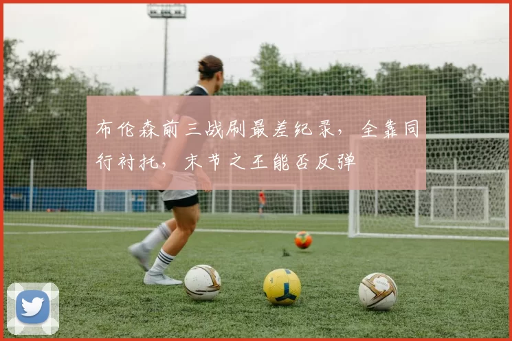 布伦森前三战刷最差纪录，全靠同行衬托，末节之王能否反弹