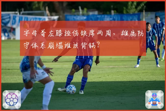 字母哥左膝挫伤缺席两周，雄鹿防守体系崩塌谁该背锅？