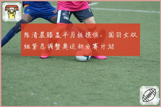 陈清晨膝盖半月板损伤，国羽女双组紧急调整奥运积分赛计划