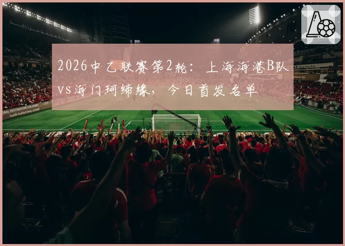 2026中乙联赛第2轮：上海海港B队vs海门珂缔缘，今日首发名单