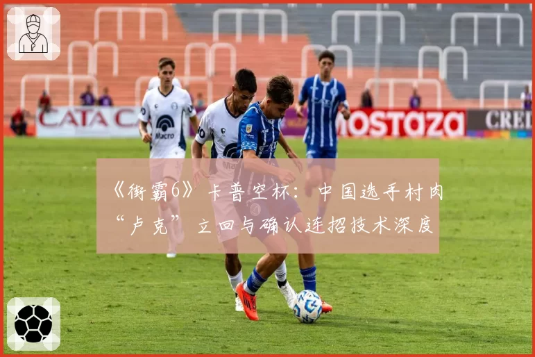 《街霸6》卡普空杯：中国选手村肉“卢克”立回与确认连招技术深度分析