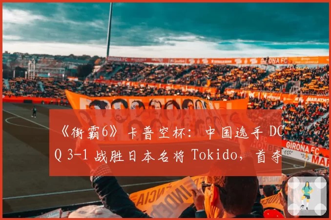 《街霸6》卡普空杯:中国选手 DCQ 3-1 战胜日本名将 Tokido,首夺世界冠军