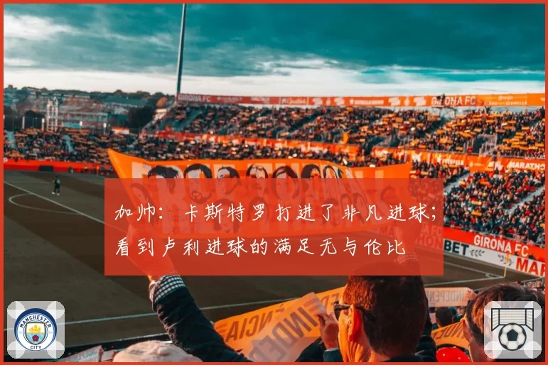 加帅：卡斯特罗打进了非凡进球；看到卢利进球的满足无与伦比