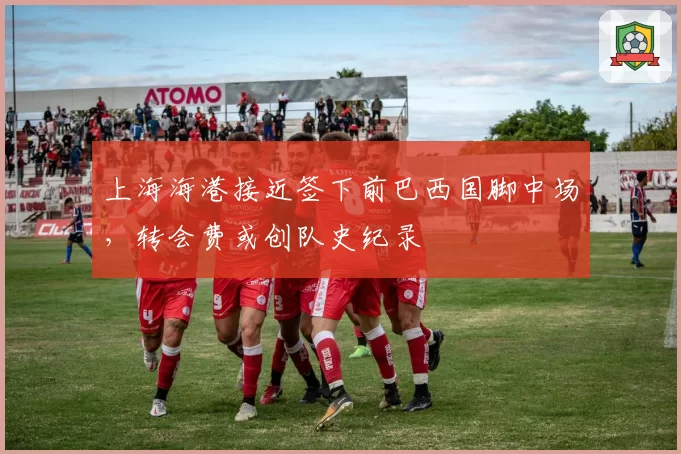 上海海港接近签下前巴西国脚中场，转会费或创队史纪录