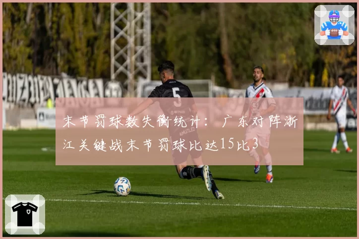 末节罚球数失衡统计：广东对阵浙江关键战末节罚球比达15比3