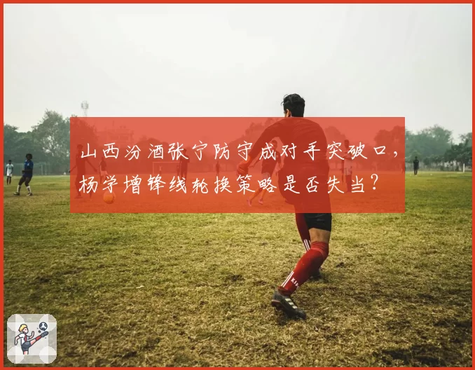 山西汾酒张宁防守成对手突破口，杨学增锋线轮换策略是否失当？