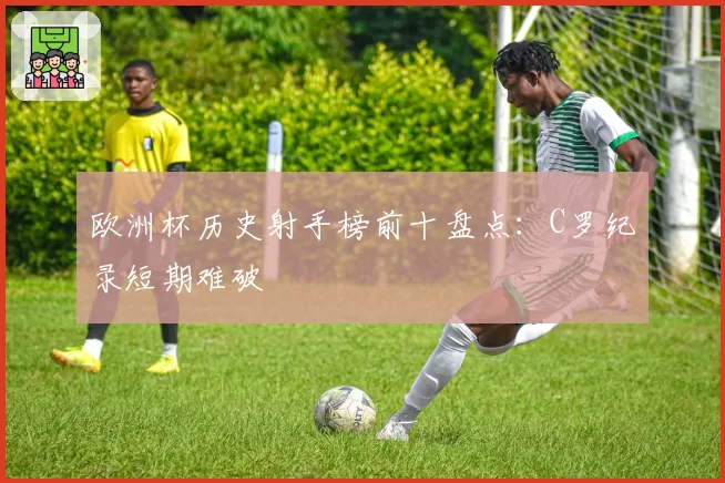 欧洲杯历史射手榜前十盘点：C罗纪录短期难破