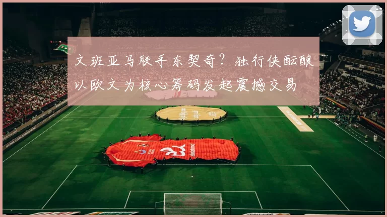 文班亚马联手东契奇？独行侠酝酿以欧文为核心筹码发起震撼交易