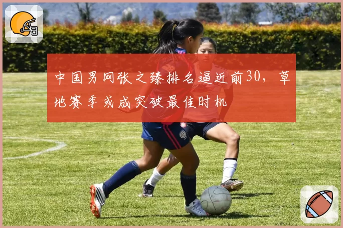 中国男网张之臻排名逼近前30，草地赛季或成突破最佳时机