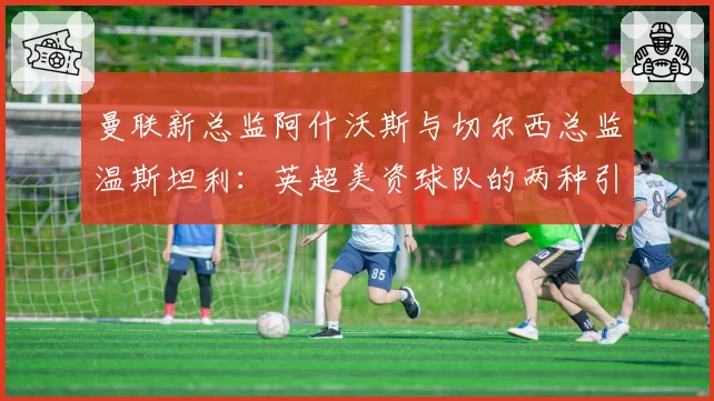 曼联新总监阿什沃斯与切尔西总监温斯坦利：英超美资球队的两种引援策略剖析