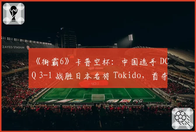 《街霸6》卡普空杯:中国选手 DCQ 3-1 战胜日本名将 Tokido,首夺世界冠军