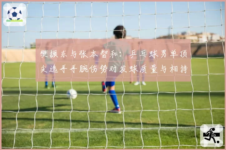 樊振东与张本智和：乒乓球男单顶尖选手手腕伤势对发球质量与相持能力影响对比