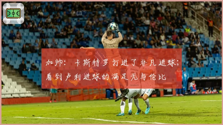 加帅:卡斯特罗打进了非凡进球;看到卢利进球的满足无与伦比