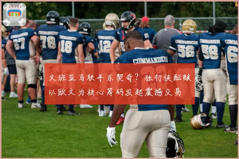 文班亚马联手东契奇？独行侠酝酿以欧文为核心筹码发起震撼交易