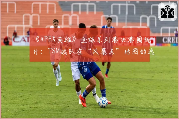 《APEX英雄》全球系列赛决赛圈统计：TSM战队在“风暴点”地图的选点策略是否固化？