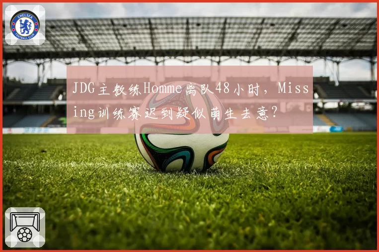 JDG主教练Homme离队48小时,Missing训练赛迟到疑似萌生去意?