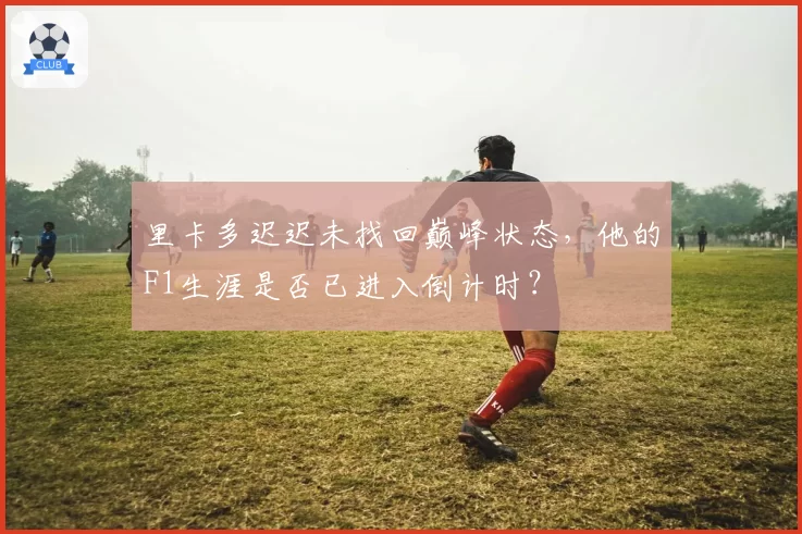 里卡多迟迟未找回巅峰状态，他的F1生涯是否已进入倒计时？