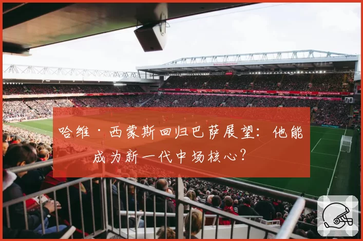 哈维·西蒙斯回归巴萨展望：他能否成为新一代中场核心？