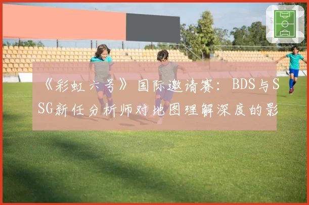 《彩虹六号》国际邀请赛：BDS与SSG新任分析师对地图理解深度的影响评估