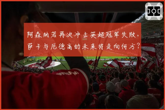 阿森纳若再次冲击英超冠军失败,萨卡与厄德高的未来将走向何方?
