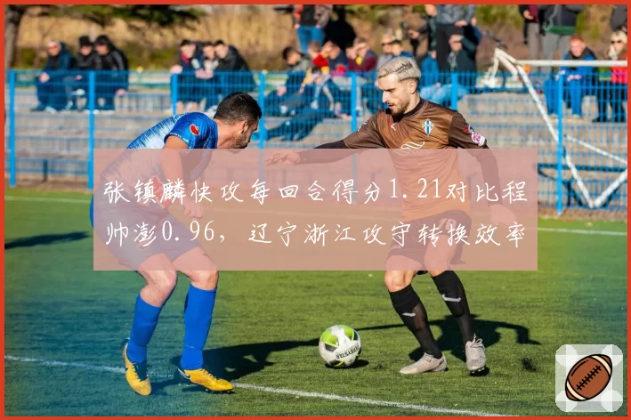 张镇麟快攻每回合得分1.21对比程帅澎0.96，辽宁浙江攻守转换效率