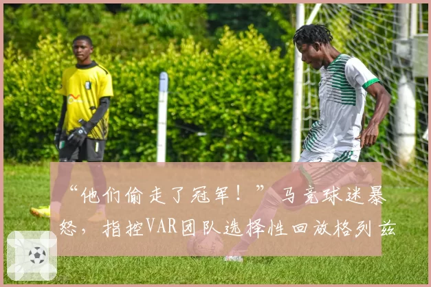 “他们偷走了冠军！”马竞球迷暴怒，指控VAR团队选择性回放格列兹曼被犯规瞬间