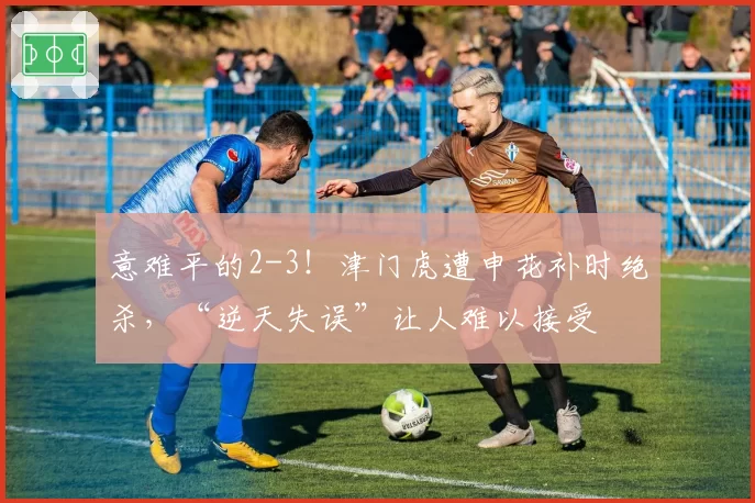 意难平的2-3！津门虎遭申花补时绝杀，“逆天失误”让人难以接受