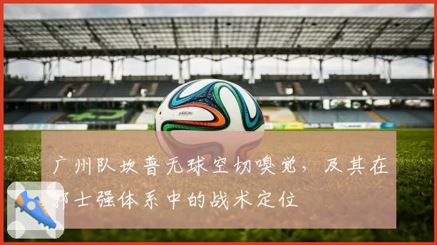 广州队坎普无球空切嗅觉，及其在郭士强体系中的战术定位