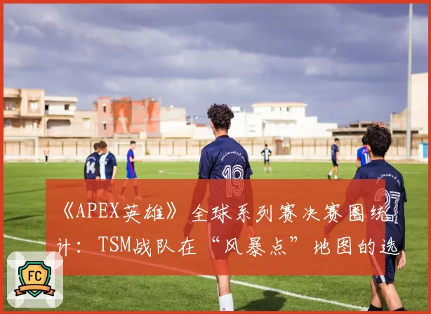 《APEX英雄》全球系列赛决赛圈统计：TSM战队在“风暴点”地图的选点策略是否固化？